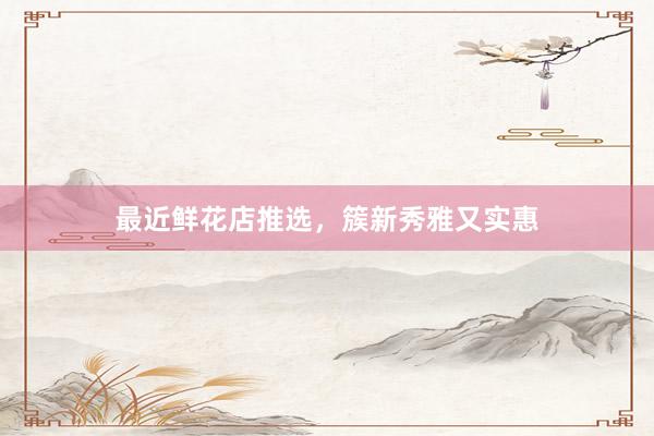 最近鲜花店推选，簇新秀雅又实惠