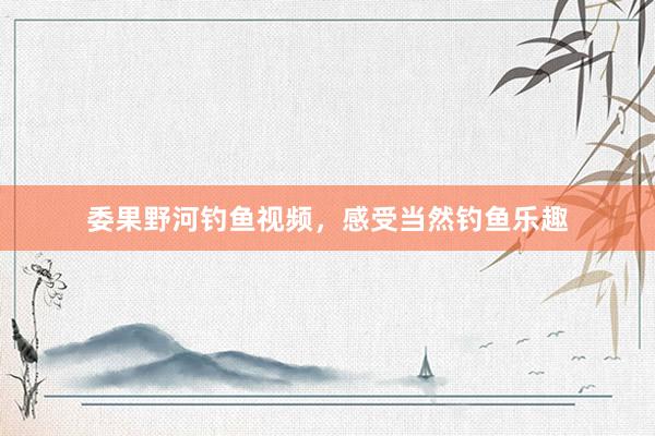 委果野河钓鱼视频，感受当然钓鱼乐趣