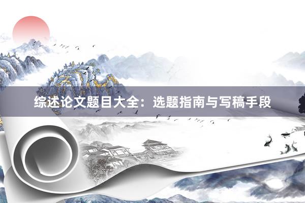 综述论文题目大全：选题指南与写稿手段